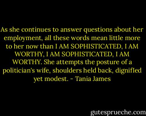As she continues to answer questions about her employment, all these words mean little more to her now than I AM SOPHISTICATED, I AM WORTHY, I AM SOPHISTICATED, I AM WORTHY. She attempts the posture of a politician's wife, shoulders held back, dignifIed yet modest. - Tania James