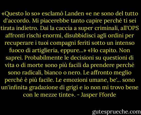 «Questo lo so» esclamò Landen «e ne sono del tutto d'accordo. Mi piacerebbe tanto capire perché ti sei tirata indietro. Dai la caccia a super criminali, all'OPS affronti rischi enormi, disubbidisci agli ordini per recuperare i tuoi compagni feriti sotto un intenso fuoco di artiglieria, eppure...»<br />«Ho capito. Non saprei. Probabilmente le decisioni su questioni di vita o di morte sono più facili da prendere perché sono radicali, bianco o nero. Le affronto meglio perché è più facile. Le emozioni umane, be'... sono un'infinita gradazione di grigi e io non mi trovo bene con le mezze tinte». - Jasper Fforde