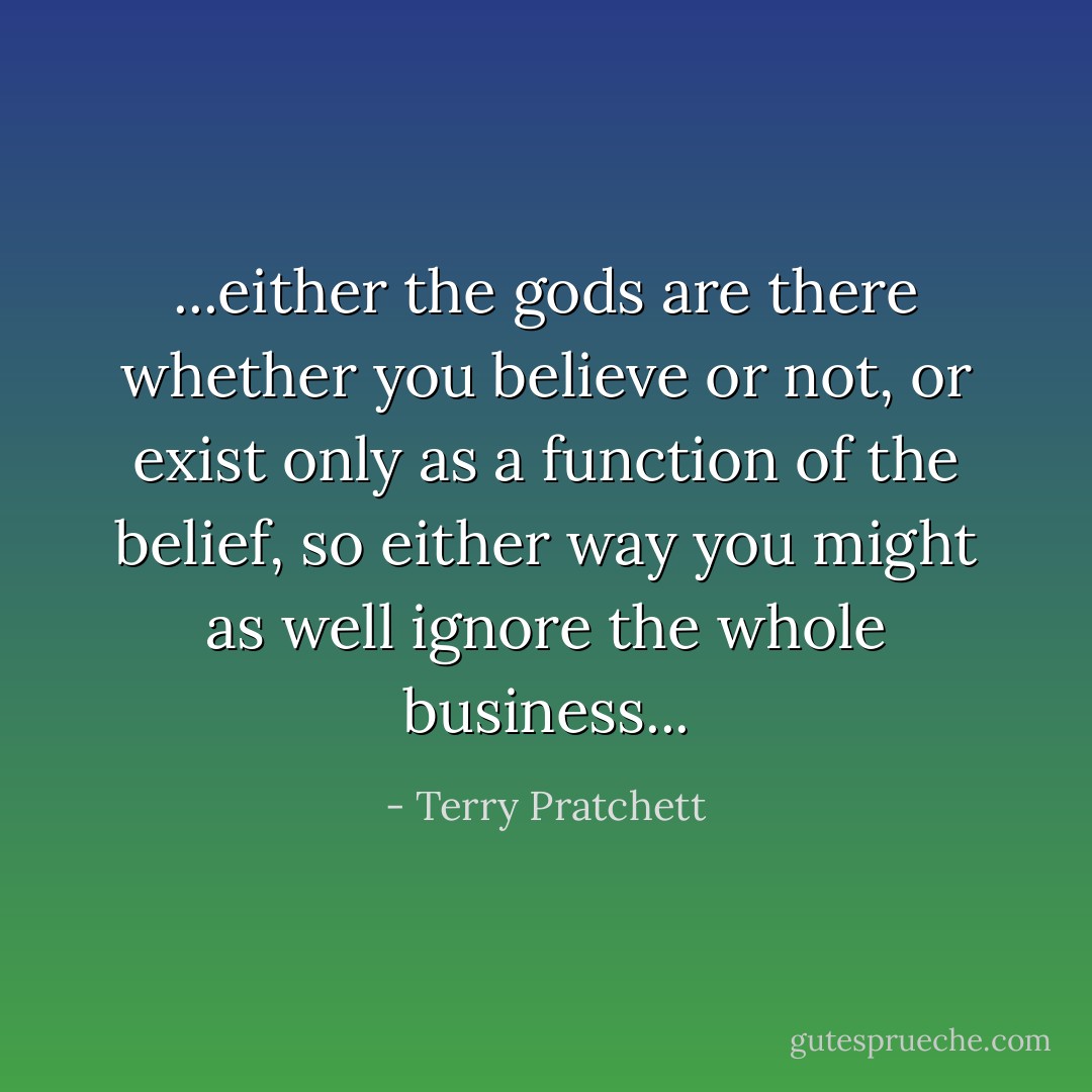 ...either the gods are there whether you believe or not, or exist only as a function of the belief, so either way you might as well ignore the whole business... - Terry Pratchett