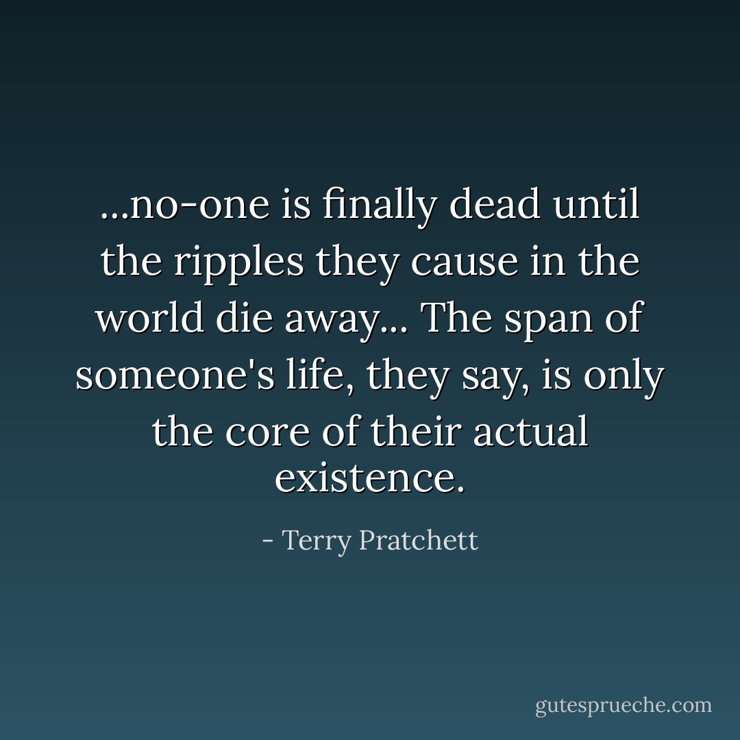 ...no-one is finally dead until the ripples they cause in the world die away... The span of someone's life, they say, is only the core of their actual existence. - Terry Pratchett