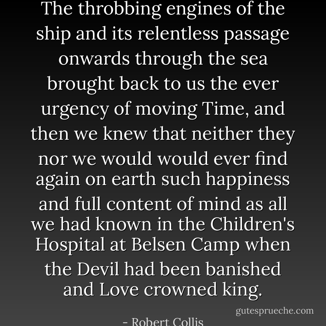 The throbbing engines of the ship and its relentless passage onwards through the sea brought back to us the ever urgency of moving Time, and then we knew that neither they nor we would would ever find again on earth such happiness and full content of mind as all we had known in the Children's Hospital at Belsen Camp when the Devil had been banished and Love crowned king. - Robert Collis