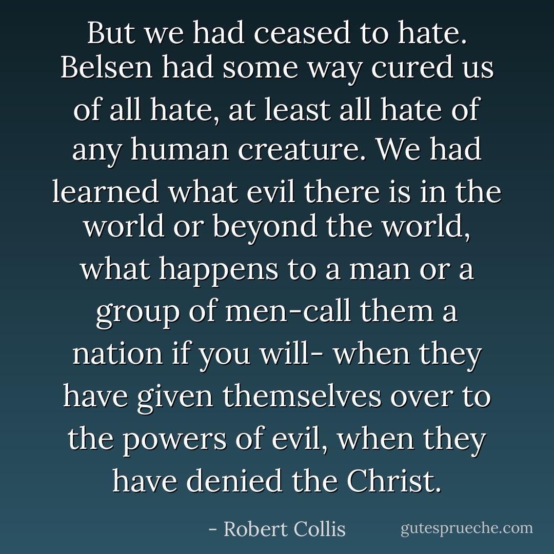 But we had ceased to hate. Belsen had some way cured us of all hate, at least all hate of any human creature. We had learned what evil there is in the world or beyond the world, what happens to a man or a group of men-call them a nation if you will- when they have given themselves over to the powers of evil, when they have denied the Christ. - Robert Collis