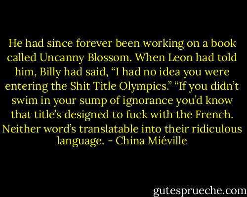He had since forever been working on a book called Uncanny Blossom. When Leon had told him, Billy had said, “I had no idea you were entering the Shit Title Olympics.” “If you didn’t swim in your sump of ignorance you’d know that title’s designed to fuck with the French. Neither word’s translatable into their ridiculous language. - China Miéville
