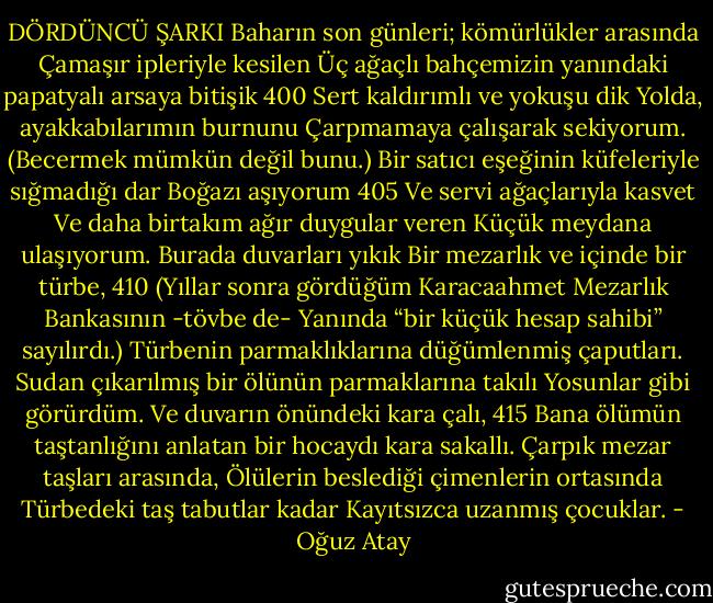 DÖRDÜNCÜ ŞARKI<br />Baharın son günleri; kömürlükler arasında<br />Çamaşır ipleriyle kesilen<br />Üç ağaçlı bahçemizin yanındaki papatyalı arsaya bitişik<br />400 Sert kaldırımlı ve yokuşu dik<br />Yolda, ayakkabılarımın burnunu<br />Çarpmamaya çalışarak sekiyorum. (Becermek<br />mümkün değil bunu.)<br />Bir satıcı eşeğinin küfeleriyle sığmadığı dar<br />Boğazı aşıyorum<br />405 Ve servi ağaçlarıyla kasvet<br />Ve daha birtakım ağır duygular veren<br />Küçük meydana ulaşıyorum.<br />Burada duvarları yıkık<br />Bir mezarlık ve içinde bir türbe,<br />410 (Yıllar sonra gördüğüm Karacaahmet Mezarlık<br />Bankasının -tövbe de-<br />Yanında “bir küçük hesap sahibi” sayılırdı.)<br />Türbenin parmaklıklarına düğümlenmiş çaputları.<br />Sudan çıkarılmış bir ölünün parmaklarına takılı<br />Yosunlar gibi görürdüm. Ve duvarın önündeki kara çalı,<br />415 Bana ölümün taştanlığını anlatan bir hocaydı<br />kara sakallı.<br />Çarpık mezar taşları arasında,<br />Ölülerin beslediği çimenlerin ortasında<br />Türbedeki taş tabutlar kadar<br />Kayıtsızca uzanmış çocuklar. - Oğuz Atay