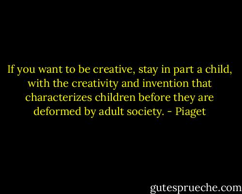 If you want to be creative, stay in part a child, with the creativity and invention that characterizes children before they are deformed by adult society. - Piaget