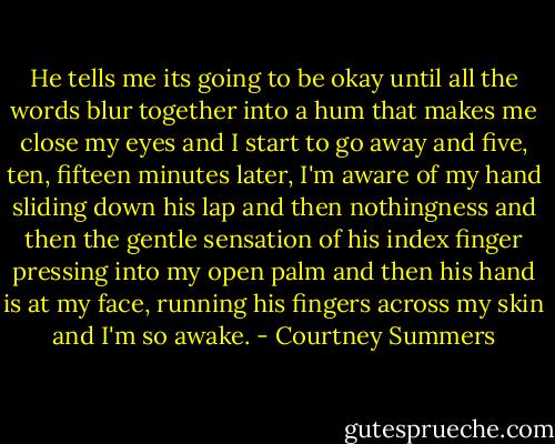 He tells me its going to be okay until all the words blur together into a hum that makes me close my eyes and I start to go away and five, ten, fifteen minutes later, I'm aware of my hand sliding down his lap and then nothingness and then the gentle sensation of his index finger pressing into my open palm and then his hand is at my face, running his fingers across my skin and I'm so awake. - Courtney Summers