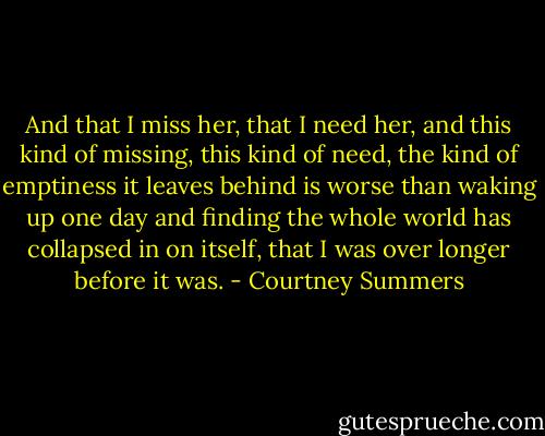 And that I miss her, that I need her, and this kind of missing, this kind of need, the kind of emptiness it leaves behind is worse than waking up one day and finding the whole world has collapsed in on itself, that I was over longer before it was. - Courtney Summers