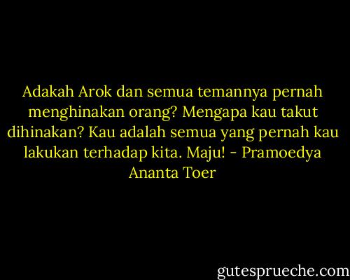 Adakah Arok dan semua temannya pernah menghinakan orang? Mengapa kau takut dihinakan? Kau adalah semua yang pernah kau lakukan terhadap kita. Maju! - Pramoedya Ananta Toer