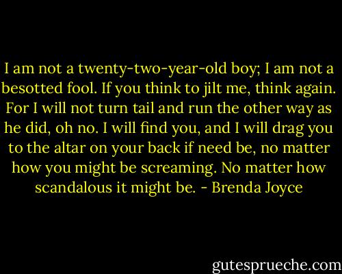 I am not a twenty-two-year-old boy; I am not a besotted fool. If you think to jilt me, think again. For I will not turn tail and run the other way as he did, oh no. I will find you, and I will drag you to the altar on your back if need be, no matter how you might be screaming. No matter how scandalous it might be. - Brenda Joyce