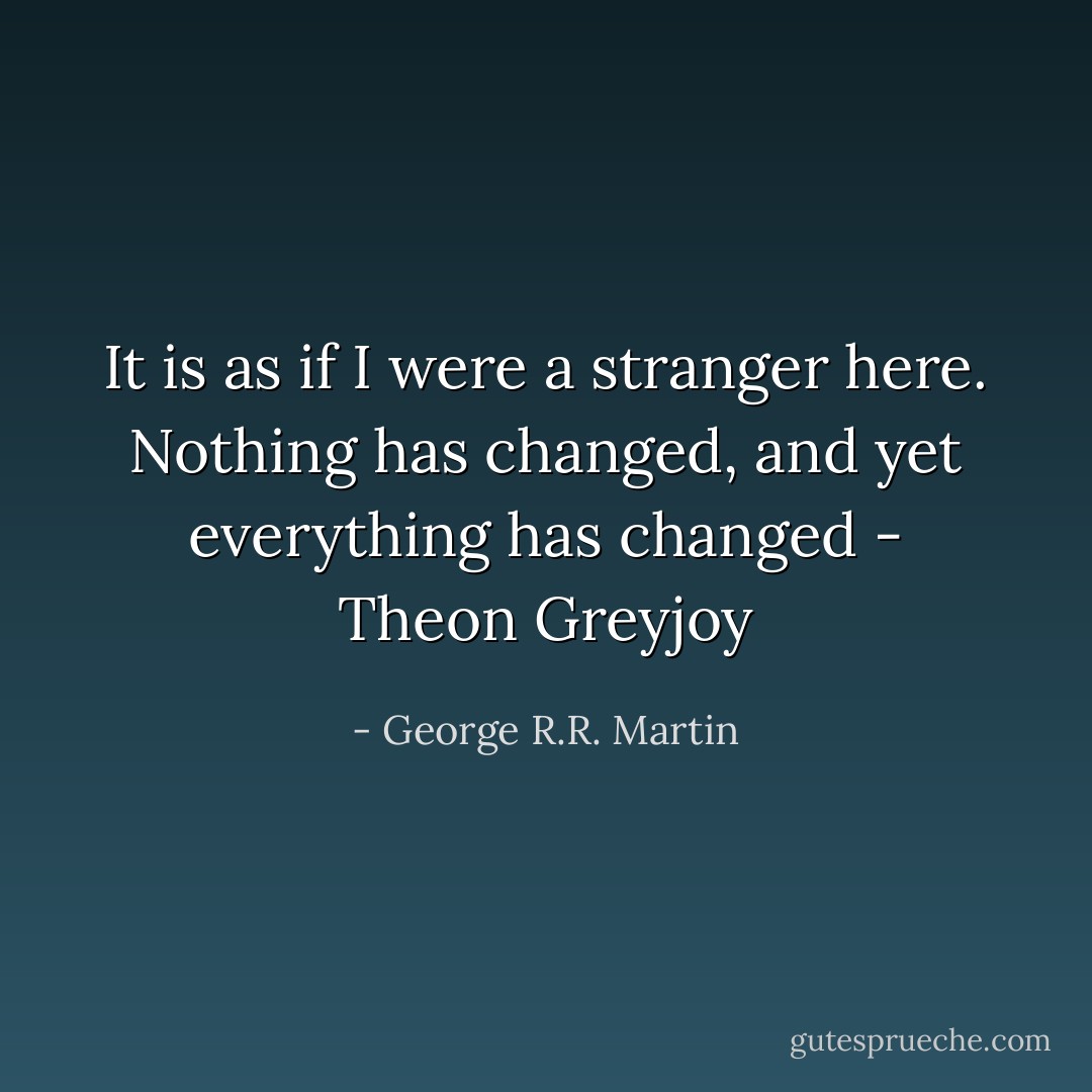 It is as if I were a stranger here. Nothing has changed, and yet everything has changed - Theon Greyjoy - George R.R. Martin