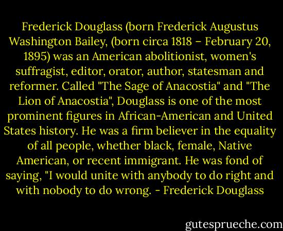 Frederick Douglass (born Frederick Augustus Washington Bailey, (born circa 1818 – February 20, 1895) was an American abolitionist, women's suffragist, editor, orator, author, statesman and reformer. Called "The Sage of Anacostia" and "The Lion of Anacostia", Douglass is one of the most prominent figures in African-American and United States history. He was a firm believer in the equality of all people, whether black, female, Native American, or recent immigrant. He was fond of saying, "I would unite with anybody to do right and with nobody to do wrong. - Frederick Douglass