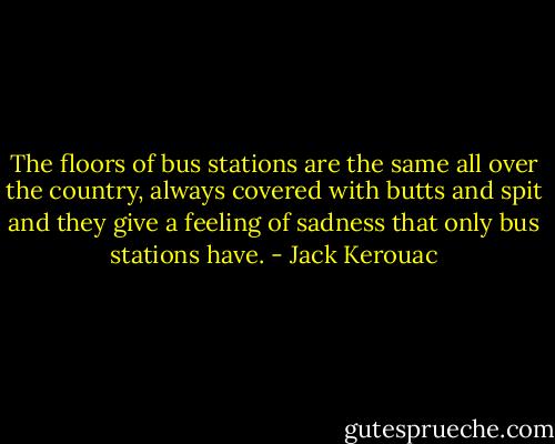 The floors of bus stations are the same all over the country, always covered with butts and spit and they give a feeling of sadness that only bus stations have. - Jack Kerouac