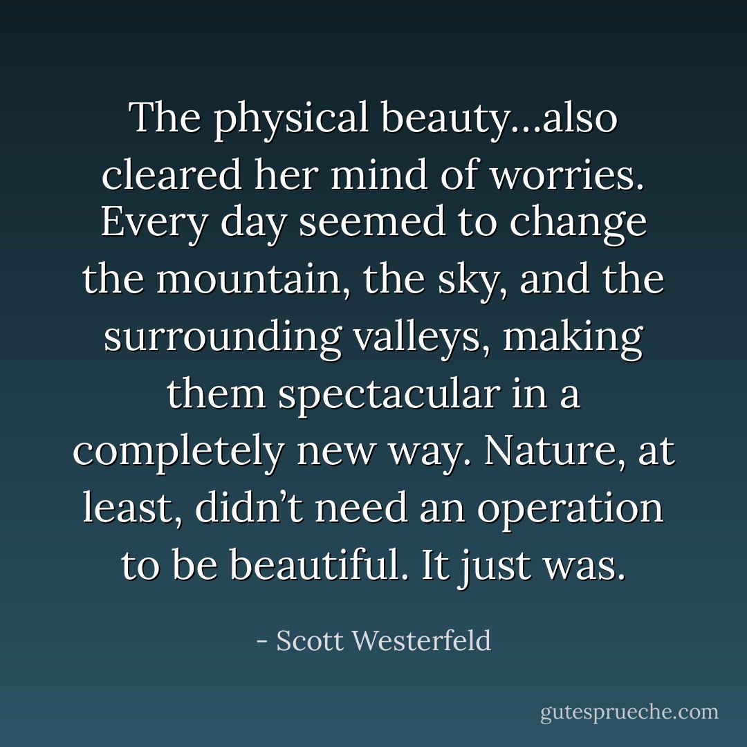 The physical beauty…also cleared her mind of worries. Every day seemed to change the mountain, the sky, and the surrounding valleys, making them spectacular in a completely new way. Nature, at least, didn’t need an operation to be beautiful. It just was. - Scott Westerfeld