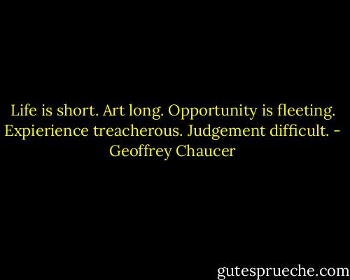 Life is short. Art long. Opportunity is fleeting. Expierience treacherous. Judgement difficult. - Geoffrey Chaucer