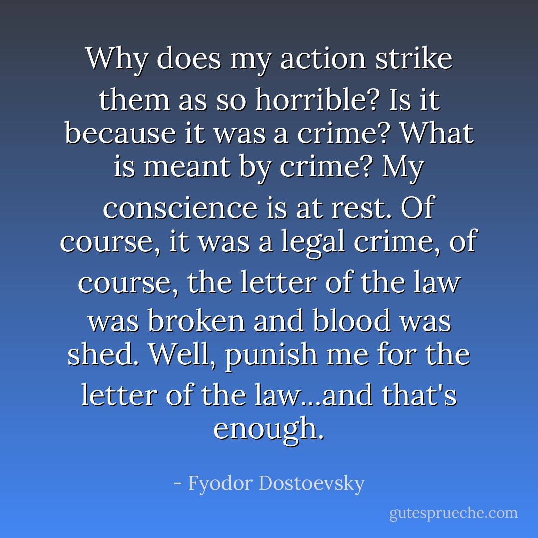 Why does my action strike them as so horrible? Is it because it was a crime? What is meant by crime? My conscience is at rest. Of course, it was a legal crime, of course, the letter of the law was broken and blood was shed. Well, punish me for the letter of the law...and that's enough. - Fyodor Dostoevsky