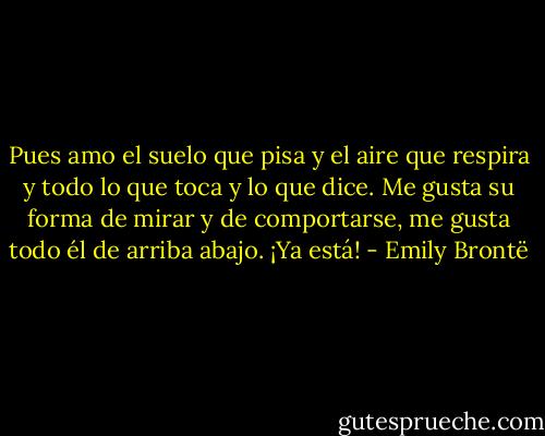 Pues amo el suelo que pisa y el aire que respira y todo lo que toca y lo que dice. Me gusta su forma de mirar y de comportarse, me gusta todo él de arriba abajo. ¡Ya está! - Emily Brontë