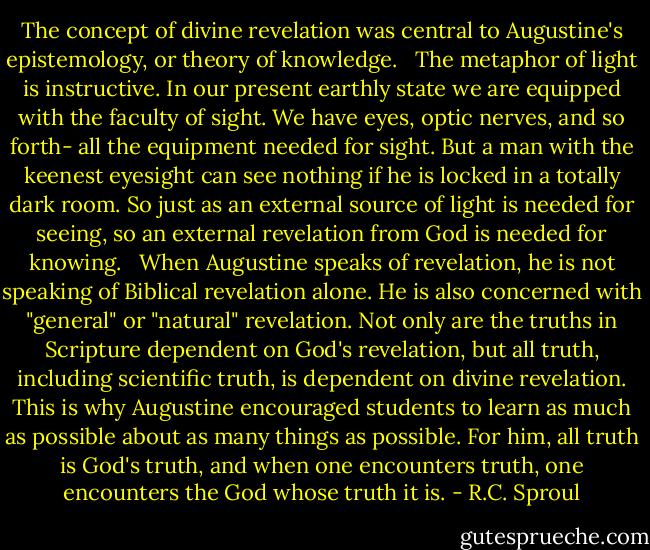 The concept of divine revelation was central to Augustine's epistemology, or theory of knowledge. <br /><br />The metaphor of light is instructive. In our present earthly state we are equipped with the faculty of sight. We have eyes, optic nerves, and so forth- all the equipment needed for sight. But a man with the keenest eyesight can see nothing if he is locked in a totally dark room. So just as an external source of light is needed for seeing, so an external revelation from God is needed for knowing. <br /><br />When Augustine speaks of revelation, he is not speaking of Biblical revelation alone. He is also concerned with "general" or "natural" revelation. Not only are the truths in Scripture dependent on God's revelation, but all truth, including scientific truth, is dependent on divine revelation. This is why Augustine encouraged students to learn as much as possible about as many things as possible. For him, all truth is God's truth, and when one encounters truth, one encounters the God whose truth it is. - R.C. Sproul