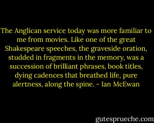 The Anglican service today was more familiar to me from movies. Like one of the great Shakespeare speeches, the graveside oration, studded in fragments in the memory, was a succession of brilliant phrases, book titles, dying cadences that breathed life, pure alertness, along the spine. - Ian McEwan