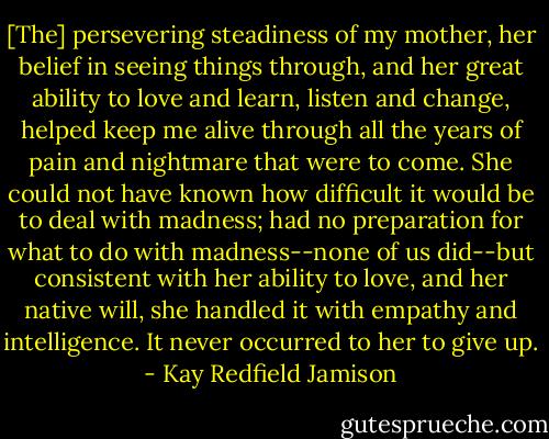 [The] persevering steadiness of my mother, her belief in seeing things through, and her great ability to love and learn, listen and change, helped keep me alive through all the years of pain and nightmare that were to come. She could not have known how difficult it would be to deal with madness; had no preparation for what to do with madness--none of us did--but consistent with her ability to love, and her native will, she handled it with empathy and intelligence. It never occurred to her to give up. - Kay Redfield Jamison