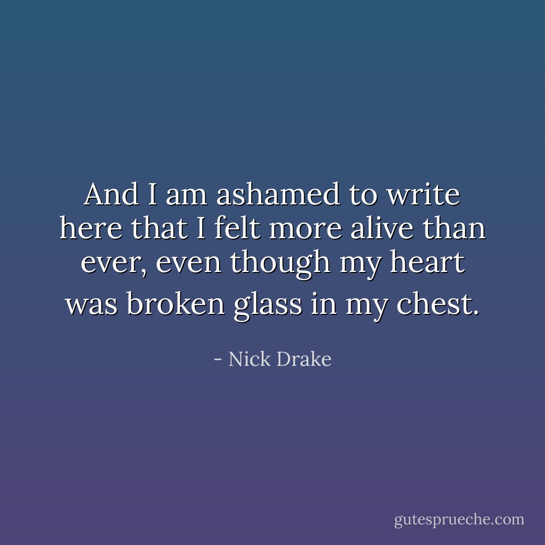 And I am ashamed to write here that I felt more alive than ever, even though my heart was broken glass in my chest. - Nick Drake