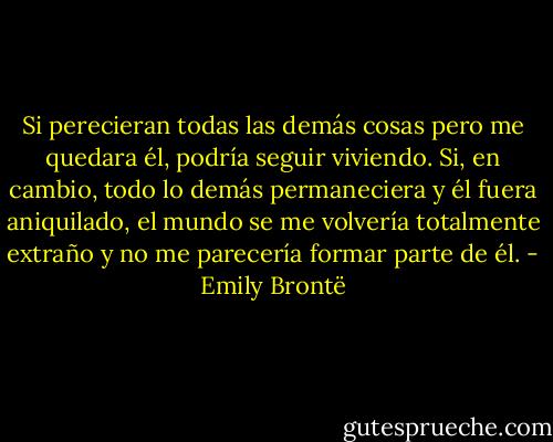Si perecieran todas las demás cosas pero me quedara él, podría seguir viviendo. Si, en cambio, todo lo demás permaneciera y él fuera aniquilado, el mundo se me volvería totalmente extraño y no me parecería formar parte de él. - Emily Brontë