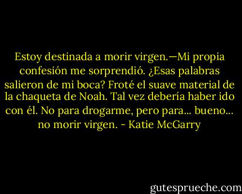 Estoy destinada a morir virgen.—Mi propia confesión me sorprendió. ¿Esas palabras salieron de mi boca? Froté el suave material de la chaqueta de Noah. Tal vez debería haber ido con él. No para drogarme, pero para... bueno... no morir virgen. - Katie McGarry