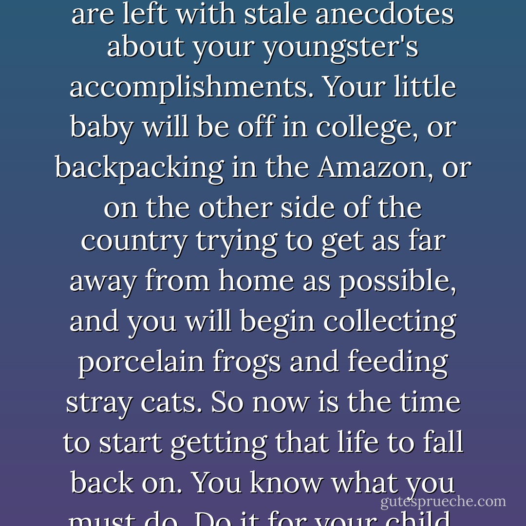 Do not make your child your only hobby or you will end up waiting by the telephone in a cheery room covered in brittle, yellowed crayon drawings, regaling those few friends that are left with stale anecdotes about your youngster's accomplishments. Your little baby will be off in college, or backpacking in the Amazon, or on the other side of the country trying to get as far away from home as possible, and you will begin collecting porcelain frogs and feeding stray cats. So now is the time to start getting that life to fall back on. You know what you must do. Do it for your child. Do it for me, and for everyone out there who has to deal with your child for the rest of your child's life. And do it for yourself. - Christie Mellor