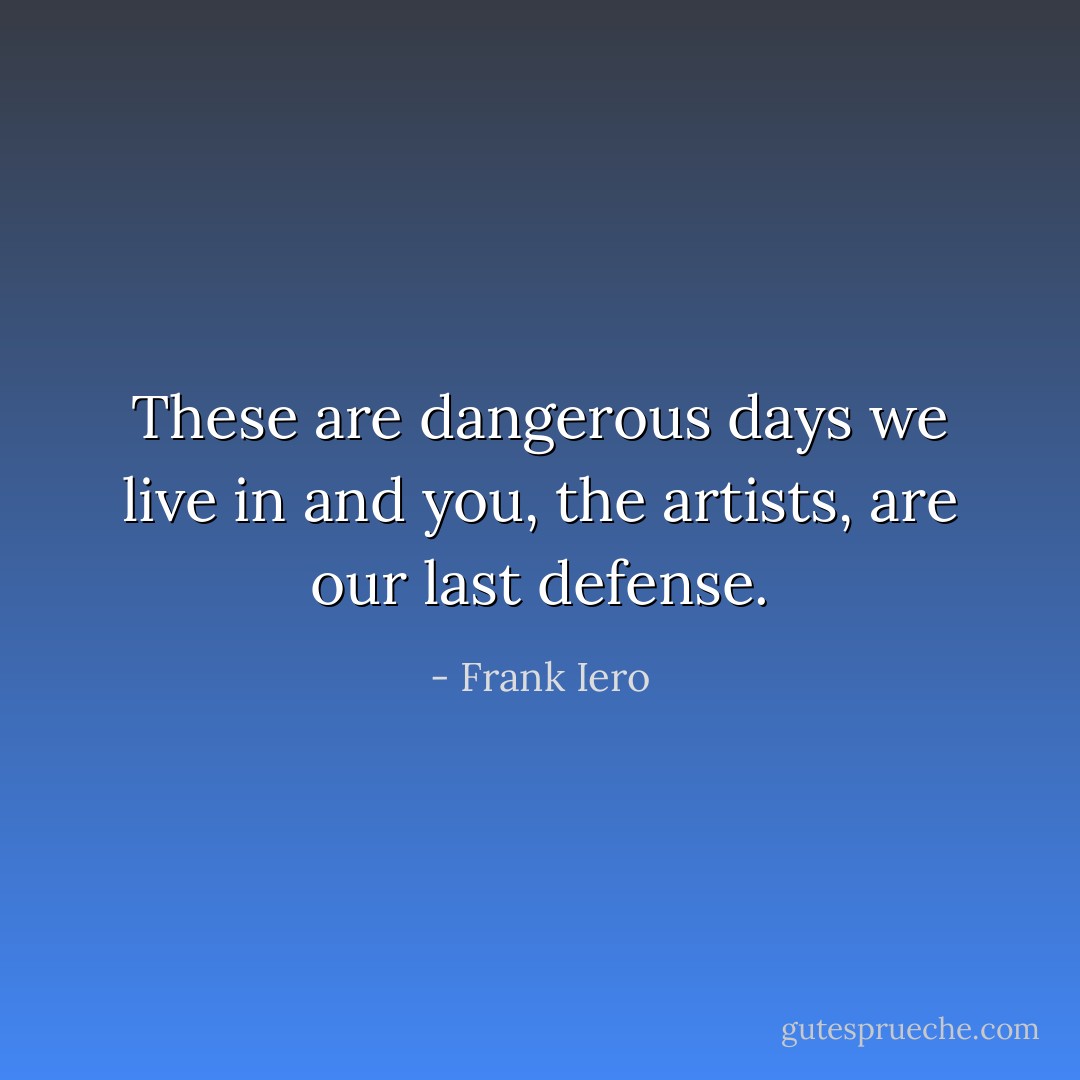 These are dangerous days we live in and you, the artists, are our last defense. - Frank Iero