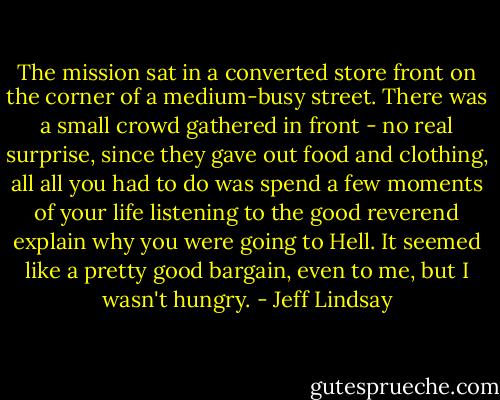 The mission sat in a converted store front on the corner of a medium-busy street. There was a small crowd gathered in front - no real surprise, since they gave out food and clothing, all all you had to do was spend a few moments of your life listening to the good reverend explain why you were going to Hell. It seemed like a pretty good bargain, even to me, but I wasn't hungry. - Jeff Lindsay