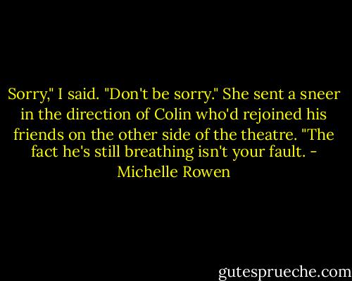 Sorry," I said.<br />"Don't be sorry." She sent a sneer in the direction of Colin who'd rejoined his friends on the other side of the theatre. "The fact he's still breathing isn't your fault. - Michelle Rowen