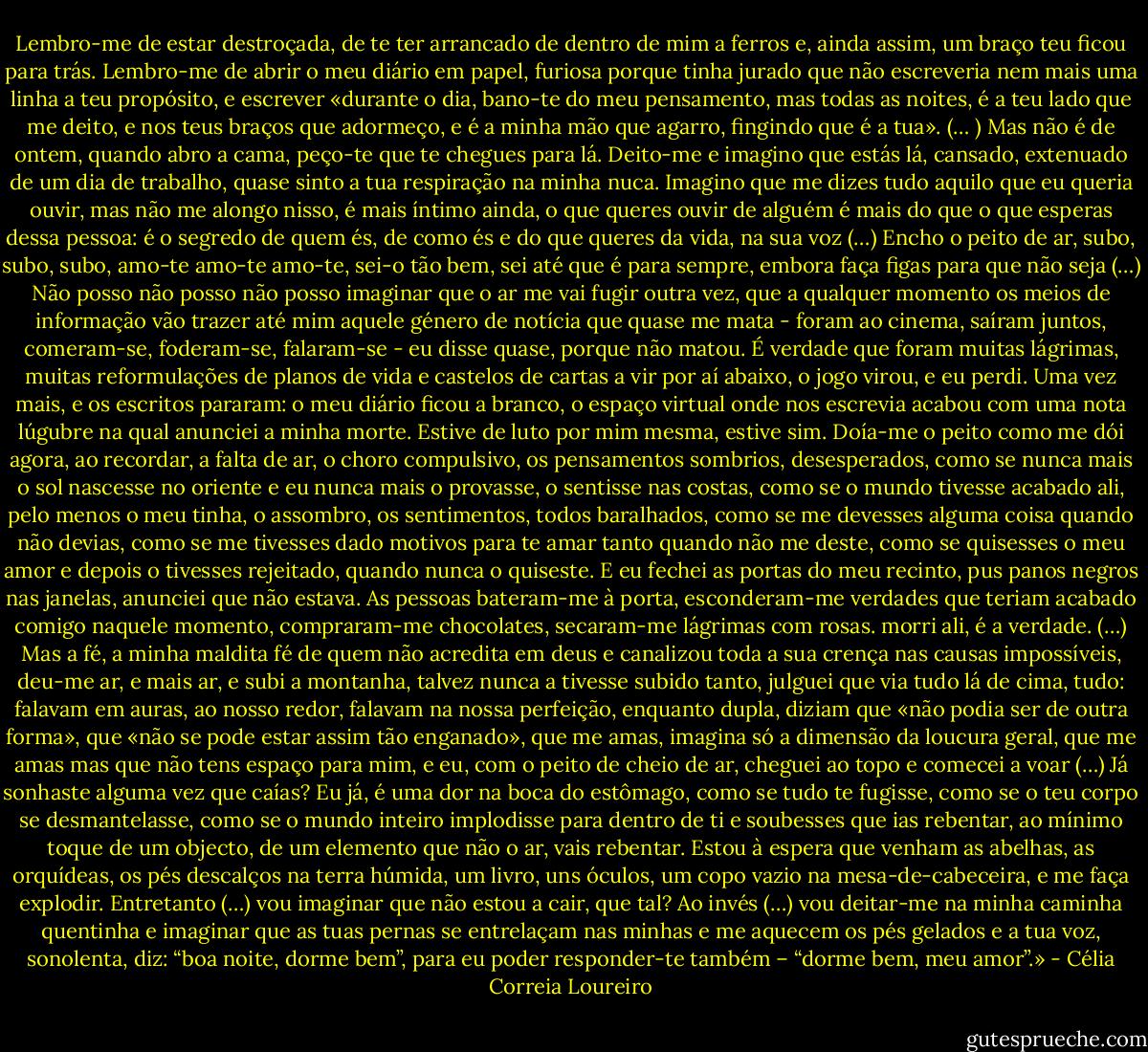 Lembro-me de estar destroçada, de te ter arrancado de dentro de mim a ferros e, ainda assim, um braço teu ficou para trás. Lembro-me de abrir o meu diário em papel, furiosa porque tinha jurado que não escreveria nem mais uma linha a teu propósito, e escrever «durante o dia, bano-te do meu pensamento, mas todas as noites, é a teu lado que me deito, e nos teus braços que adormeço, e é a minha mão que agarro, fingindo que é a tua». (… ) Mas não é de ontem, quando abro a cama, peço-te que te chegues para lá. Deito-me e imagino que estás lá, cansado, extenuado de um dia de trabalho, quase sinto a tua respiração na minha nuca. Imagino que me dizes tudo aquilo que eu queria ouvir, mas não me alongo nisso, é mais íntimo ainda, o que queres ouvir de alguém é mais do que o que esperas dessa pessoa: é o segredo de quem és, de como és e do que queres da vida, na sua voz (…) Encho o peito de ar, subo, subo, subo, amo-te amo-te amo-te, sei-o tão bem, sei até que é para sempre, embora faça figas para que não seja (…) Não posso não posso não posso imaginar que o ar me vai fugir outra vez, que a qualquer momento os meios de informação vão trazer até mim aquele género de notícia que quase me mata - foram ao cinema, saíram juntos, comeram-se, foderam-se, falaram-se - eu disse quase, porque não matou. É verdade que foram muitas lágrimas, muitas reformulações de planos de vida e castelos de cartas a vir por aí abaixo, o jogo virou, e eu perdi. Uma vez mais, e os escritos pararam: o meu diário ficou a branco, o espaço virtual onde nos escrevia acabou com uma nota lúgubre na qual anunciei a minha morte. Estive de luto por mim mesma, estive sim. Doía-me o peito como me dói agora, ao recordar, a falta de ar, o choro compulsivo, os pensamentos sombrios, desesperados, como se nunca mais o sol nascesse no oriente e eu nunca mais o provasse, o sentisse nas costas, como se o mundo tivesse acabado ali, pelo menos o meu tinha, o assombro, os sentimentos, todos baralhados, como se me devesses alguma coisa quando não devias, como se me tivesses dado motivos para te amar tanto quando não me deste, como se quisesses o meu amor e depois o tivesses rejeitado, quando nunca o quiseste. E eu fechei as portas do meu recinto, pus panos negros nas janelas, anunciei que não estava. As pessoas bateram-me à porta, esconderam-me verdades que teriam acabado comigo naquele momento, compraram-me chocolates, secaram-me lágrimas com rosas. morri ali, é a verdade. (…) Mas a fé, a minha maldita fé de quem não acredita em deus e canalizou toda a sua crença nas causas impossíveis, deu-me ar, e mais ar, e subi a montanha, talvez nunca a tivesse subido tanto, julguei que via tudo lá de cima, tudo: falavam em auras, ao nosso redor, falavam na nossa perfeição, enquanto dupla, diziam que «não podia ser de outra forma», que «não se pode estar assim tão enganado», que me amas, imagina só a dimensão da loucura geral, que me amas mas que não tens espaço para mim, e eu, com o peito de cheio de ar, cheguei ao topo e comecei a voar (…) Já sonhaste alguma vez que caías? Eu já, é uma dor na boca do estômago, como se tudo te fugisse, como se o teu corpo se desmantelasse, como se o mundo inteiro implodisse para dentro de ti e soubesses que ias rebentar, ao mínimo toque de um objecto, de um elemento que não o ar, vais rebentar. Estou à espera que venham as abelhas, as orquídeas, os pés descalços na terra húmida, um livro, uns óculos, um copo vazio na mesa-de-cabeceira, e me faça explodir. Entretanto (…) vou imaginar que não estou a cair, que tal? Ao invés (…) vou deitar-me na minha caminha quentinha e imaginar que as tuas pernas se entrelaçam nas minhas e me aquecem os pés gelados e a tua voz, sonolenta, diz: “boa noite, dorme bem”, para eu poder responder-te também – “dorme bem, meu amor”.» - Célia Correia Loureiro