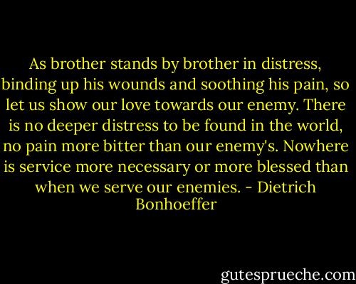 As brother stands by brother in distress, binding up his wounds and soothing his pain, so let us show our love towards our enemy. There is no deeper distress to be found in the world, no pain more bitter than our enemy's. Nowhere is service more necessary or more blessed than when we serve our enemies. - Dietrich Bonhoeffer