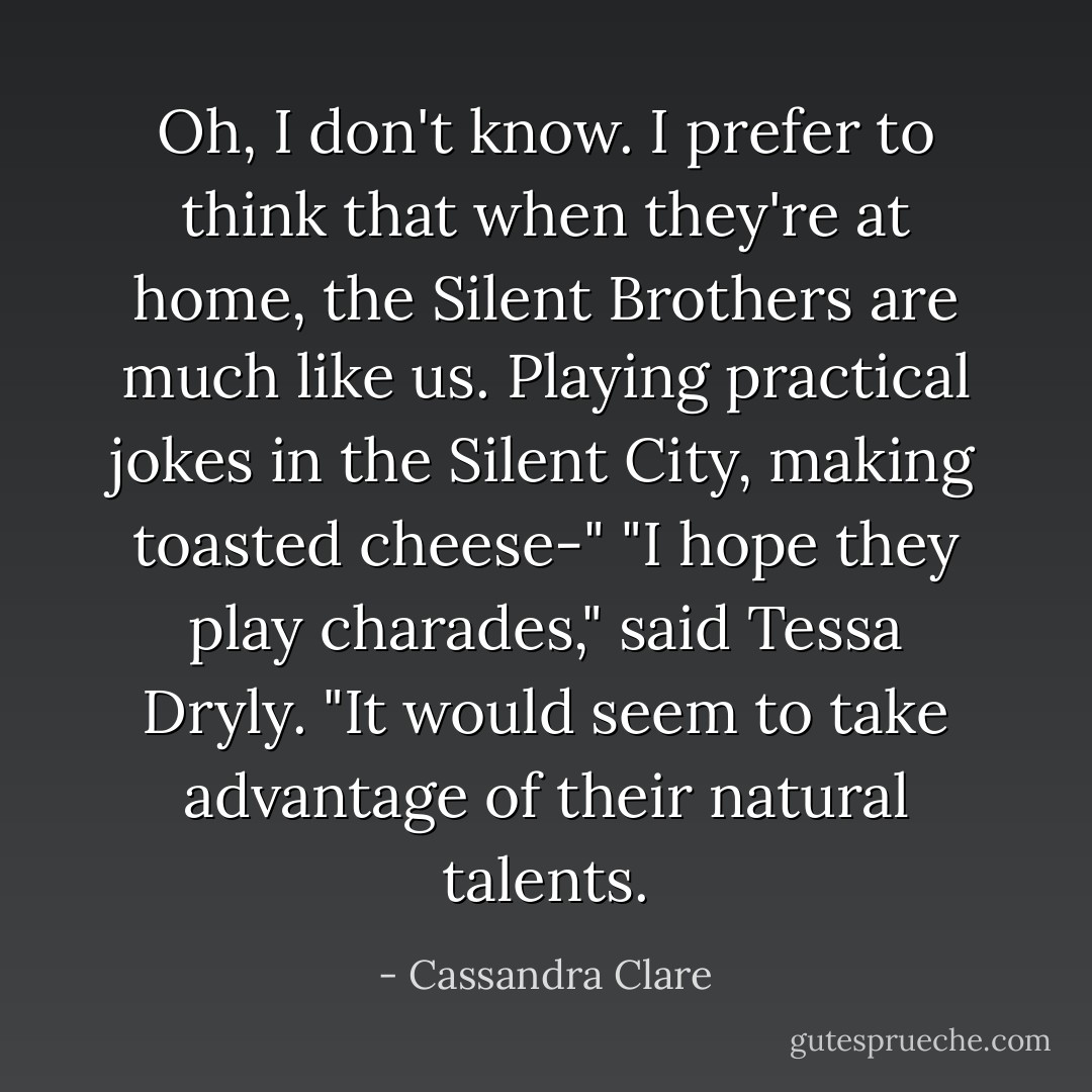 Oh, I don't know. I prefer to think that when they're at home, the Silent Brothers are much like us. Playing practical jokes in the Silent City, making toasted cheese-"<br />"I hope they play charades," said Tessa Dryly. "It would seem to take advantage of their natural talents. - Cassandra Clare