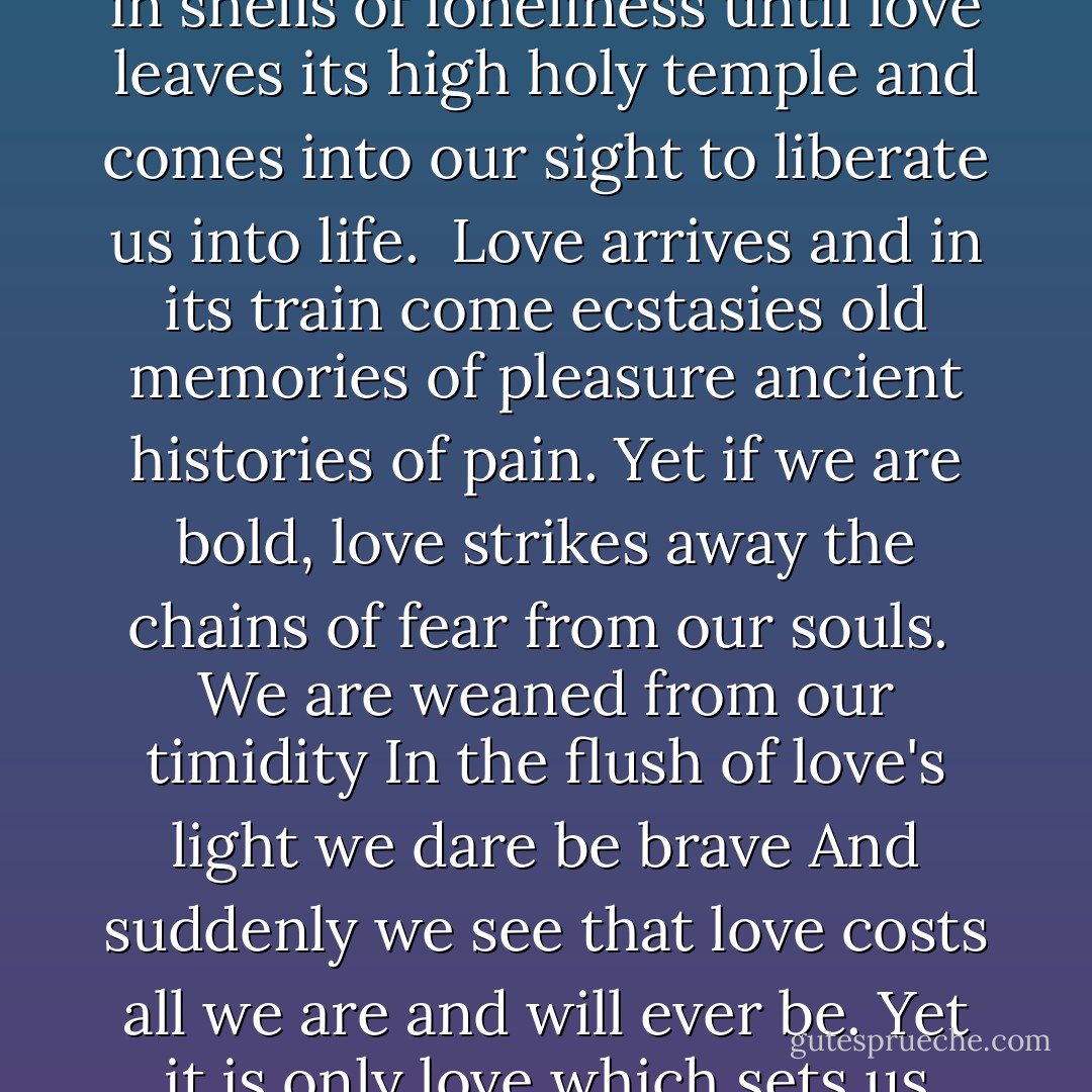 We, unaccustomed to courage<br />exiles from delight<br />live coiled in shells of loneliness<br />until love leaves its high holy temple<br />and comes into our sight<br />to liberate us into life.<br /><br />Love arrives<br />and in its train come ecstasies<br />old memories of pleasure<br />ancient histories of pain.<br />Yet if we are bold,<br />love strikes away the chains of fear<br />from our souls.<br /><br />We are weaned from our timidity<br />In the flush of love's light<br />we dare be brave<br />And suddenly we see<br />that love costs all we are<br />and will ever be.<br />Yet it is only love<br />which sets us free. - Maya Angelou
