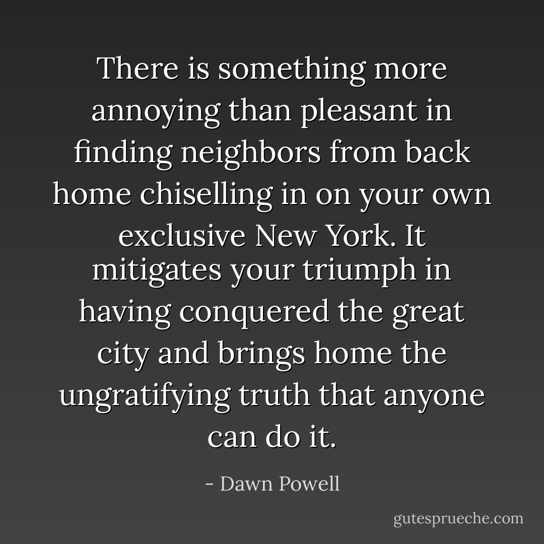 There is something more annoying than pleasant in finding neighbors from back home chiselling in on your own exclusive New York. It mitigates your triumph in having conquered the great city and brings home the ungratifying truth that anyone can do it. - Dawn Powell