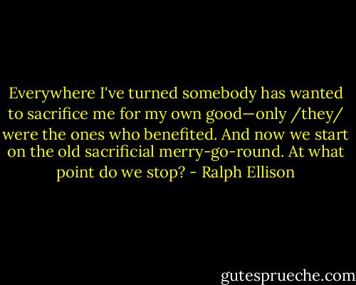 Everywhere I've turned somebody has wanted to sacrifice me for my own good—only /they/ were the ones who benefited. And now we start on the old sacrificial merry-go-round. At what point do we stop? - Ralph Ellison