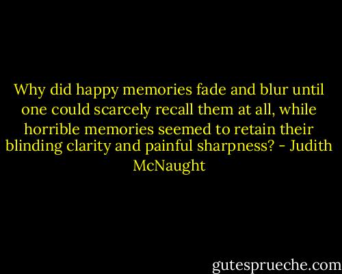 Why did happy memories fade and blur until one could scarcely recall them at all, while horrible memories seemed to retain their blinding clarity and painful sharpness? - Judith McNaught