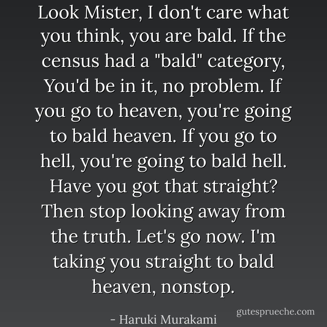 Look Mister, I don't care what you think, you are bald. If the census had a "bald" category, You'd be in it, no problem. If you go to heaven, you're going to bald heaven. If you go to hell, you're going to bald hell. Have you got that straight? Then stop looking away from the truth. Let's go now. I'm taking you straight to bald heaven, nonstop. - Haruki Murakami