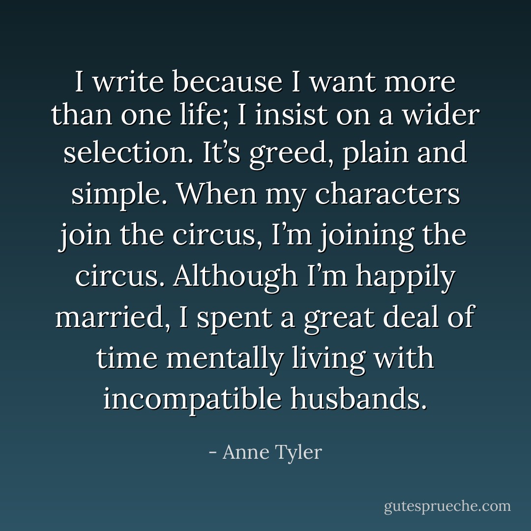 I write because I want more than one life; I insist on a wider selection. It’s greed, plain and simple. When my characters join the circus, I’m joining the circus. Although I’m happily married, I spent a great deal of time mentally living with incompatible husbands. - Anne Tyler