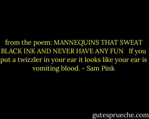 from the poem: MANNEQUINS THAT SWEAT BLACK INK AND NEVER HAVE ANY FUN <br /><br />If you put a twizzler in your ear it looks like your ear is vomiting blood. - Sam Pink