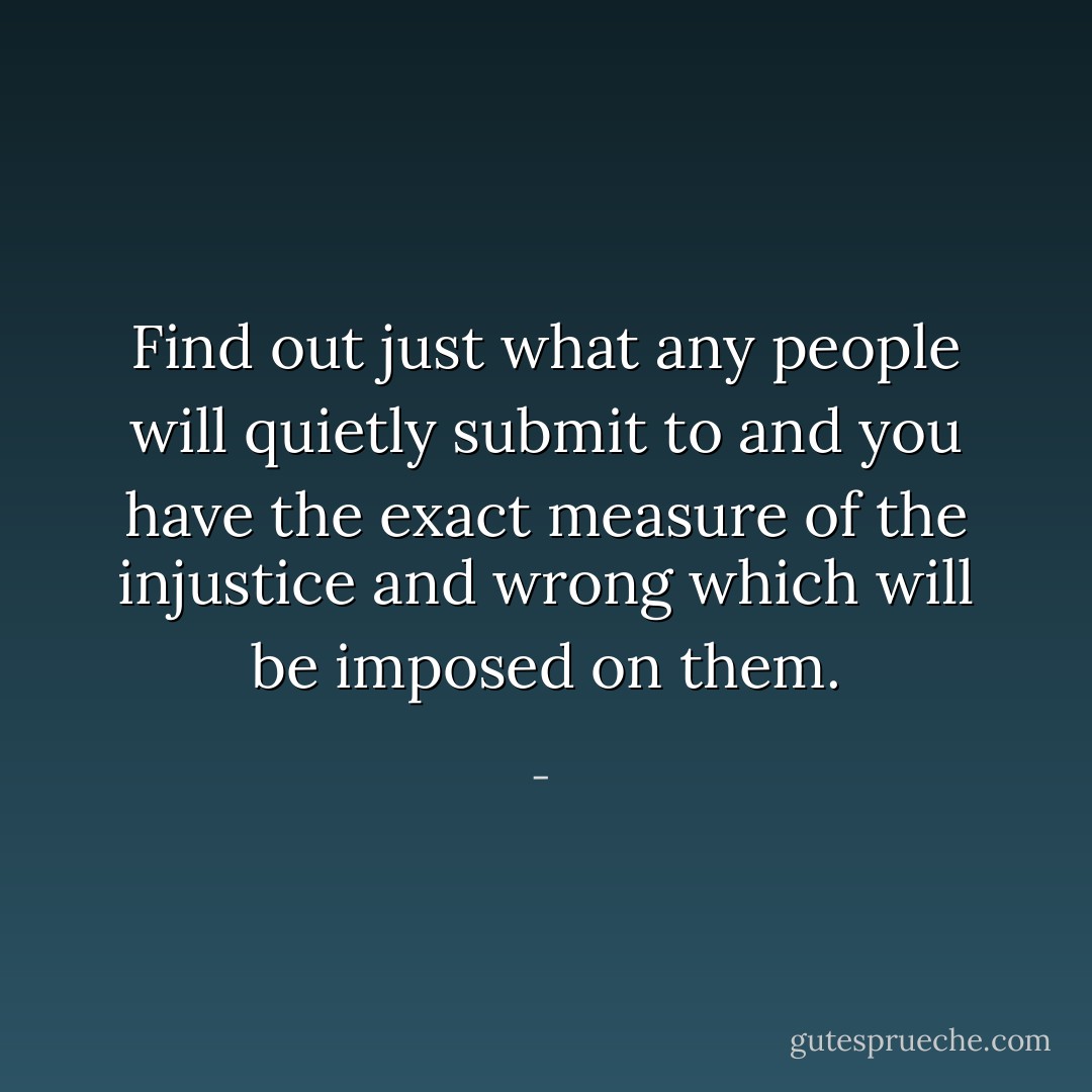 Find out just what any people will quietly submit to and you have the exact measure of the injustice and wrong which will be imposed on them. - 