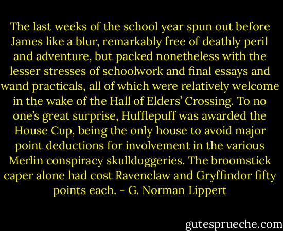 The last weeks of the school year spun out before James like a blur, remarkably free of deathly peril and adventure, but packed nonetheless with the lesser stresses of schoolwork and final essays and wand practicals, all of which were relatively welcome in the wake of the Hall of Elders’ Crossing. To no one’s great surprise, Hufflepuff was awarded the House Cup, being the only house to avoid major point deductions for involvement in the various Merlin conspiracy skullduggeries. The broomstick caper alone had cost Ravenclaw and Gryffindor fifty points each. - G. Norman Lippert