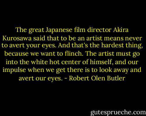 The great Japanese film director Akira Kurosawa said that to be an artist means never to avert your eyes. And that's the hardest thing, because we want to flinch. The artist must go into the white hot center of himself, and our impulse when we get there is to look away and avert our eyes. - Robert Olen Butler