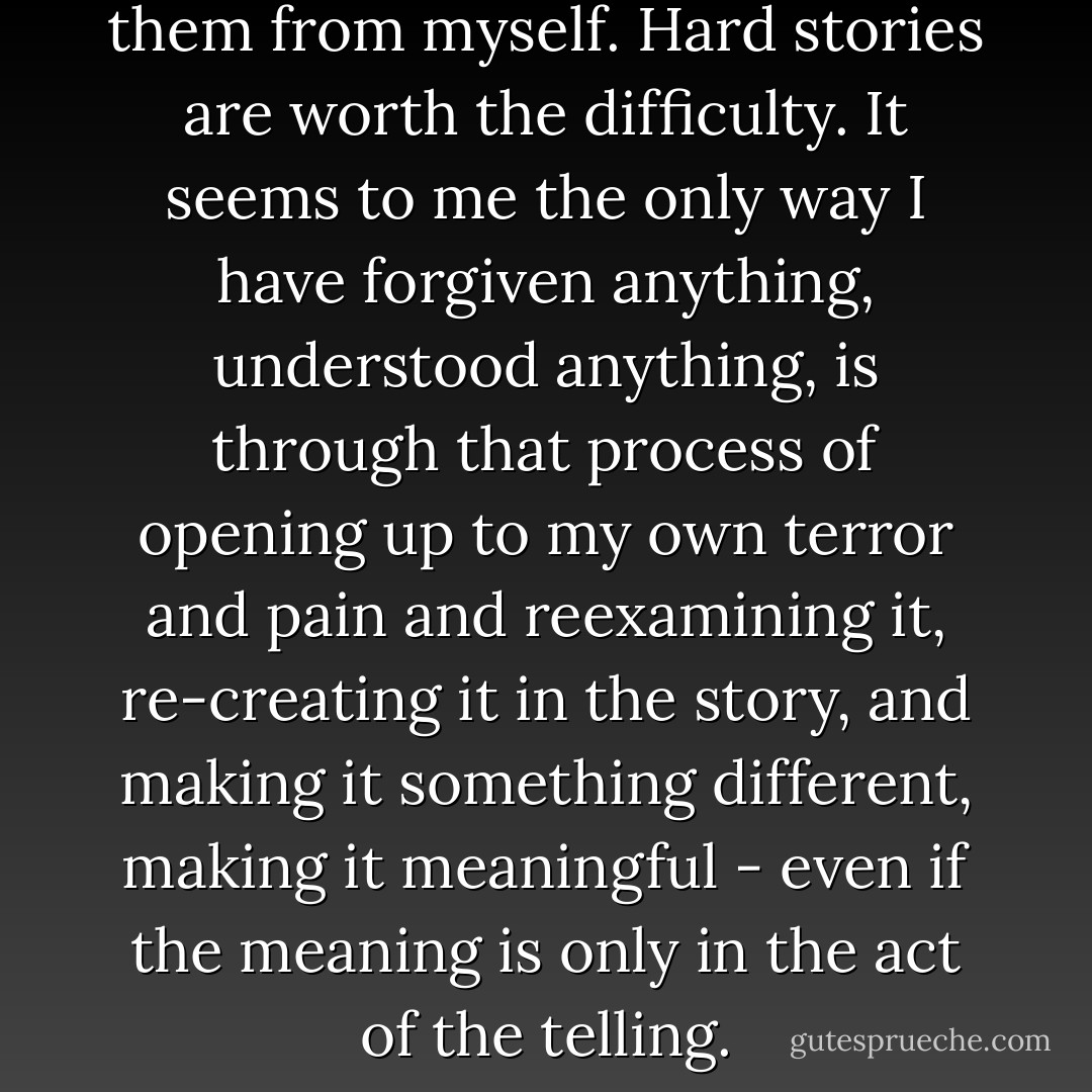 I want hard stories, I demand them from myself. Hard stories are worth the difficulty. It seems to me the only way I have forgiven anything, understood anything, is through that process of opening up to my own terror and pain and reexamining it, re-creating it in the story, and making it something different, making it meaningful - even if the meaning is only in the act of the telling. - Dorothy Allison