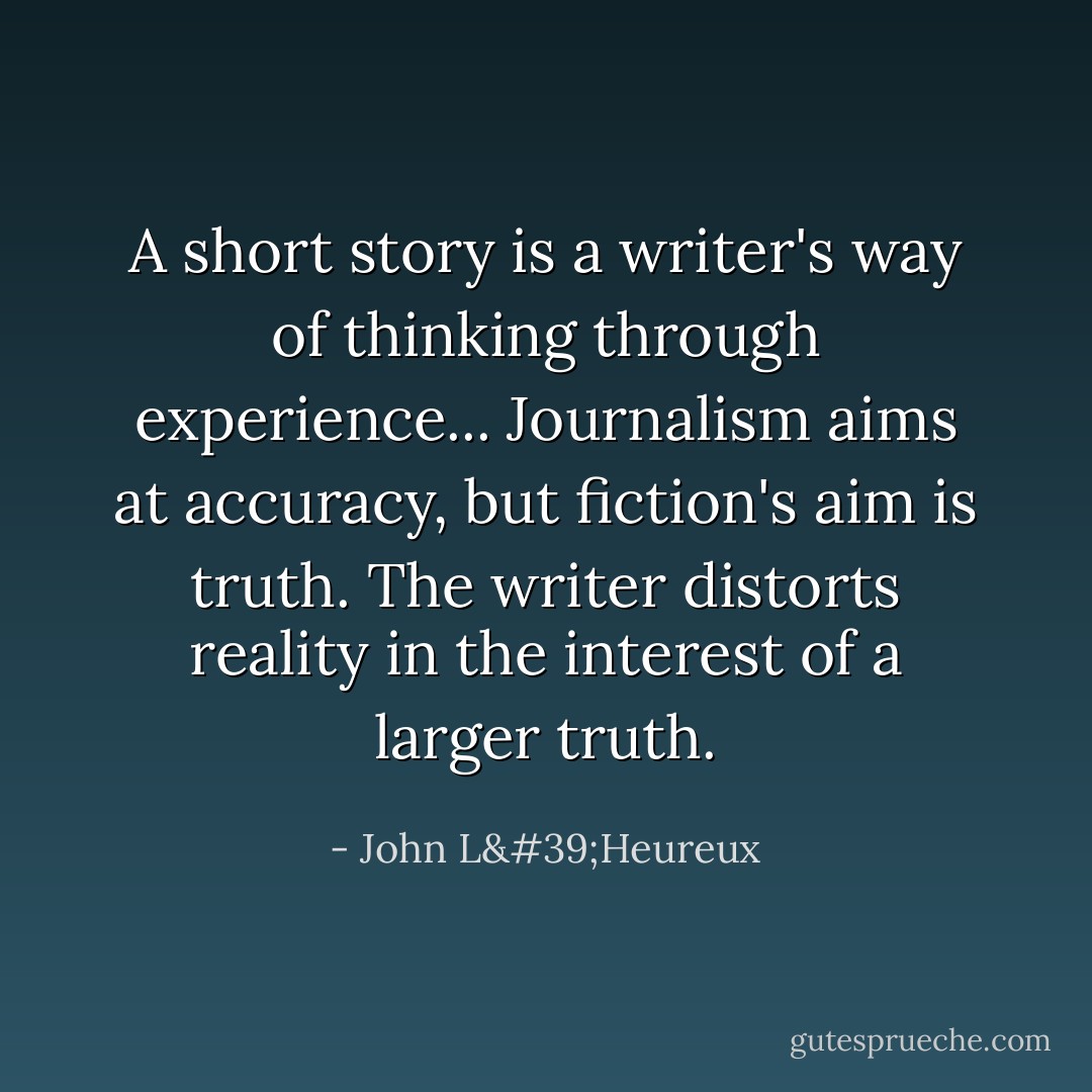 A short story is a writer's way of thinking through experience... Journalism aims at accuracy, but fiction's aim is truth. The writer distorts reality in the interest of a larger truth. - John L'Heureux