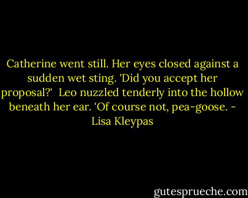 Catherine went still. Her eyes closed against a sudden wet sting. 'Did you accept her proposal?'<br /><br />Leo nuzzled tenderly into the hollow beneath her ear. 'Of course not, pea-goose. - Lisa Kleypas
