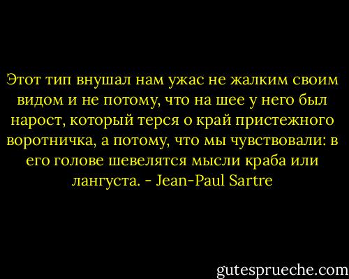Этот тип внушал нам ужас не жалким своим видом и не потому, что на шее у него был нарост, который терся о край пристежного воротничка, а потому, что мы чувствовали: в его голове шевелятся мысли краба или лангуста. - Jean-Paul Sartre