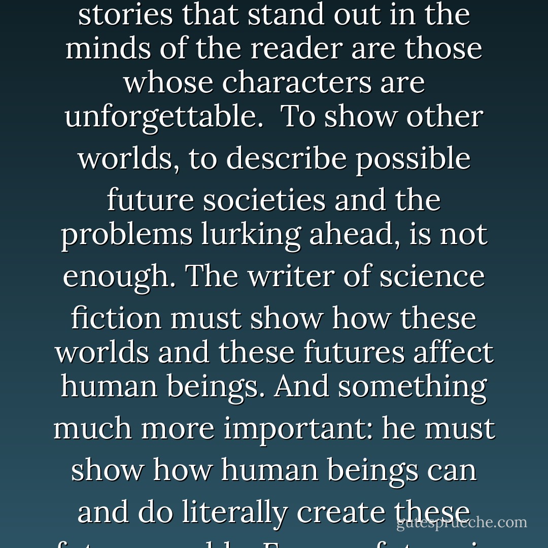 The art of fiction has not changed much since prehistoric times. The formula for telling a powerful story has remained the same: create a strong character, a person of great strengths, capable of deep emotions and decisive action. Give him a weakness. Set him in conflict with another powerful character -- or perhaps with nature. Let his exterior conflict be the mirror of the protagonist's own interior conflict, the clash of his desires, his own strength against his own weakness. And there you have a story. Whether it's Abraham offering his only son to God, or Paris bringing ruin to Troy over a woman, or Hamlet and Claudius playing their deadly game, Faust seeking the world's knowledge and power -- the stories that stand out in the minds of the reader are those whose characters are unforgettable.<br /><br />To show other worlds, to describe possible future societies and the problems lurking ahead, is not enough. The writer of science fiction must show how these worlds and these futures affect human beings. And something much more important: he must show how human beings can and do literally create these future worlds. For our future is largely in our own hands. It doesn't come blindly rolling out of the heavens; it is the joint product of the actions of billions of human beings. This is a point that's easily forgotten in the rush of headlines and the hectic badgering of everyday life. But it's a point that science fiction makes constantly: the future belongs to us -- whatever it is. We make it, our actions shape tomorrow. We have the brains and guts to build paradise (or at least try). Tragedy is when we fail, and the greatest crime of all is when we fail even to try.<br /><br />Thus science fiction stands as a bridge between science and art, between the engineers of technology and the poets of humanity. - Ben Bova