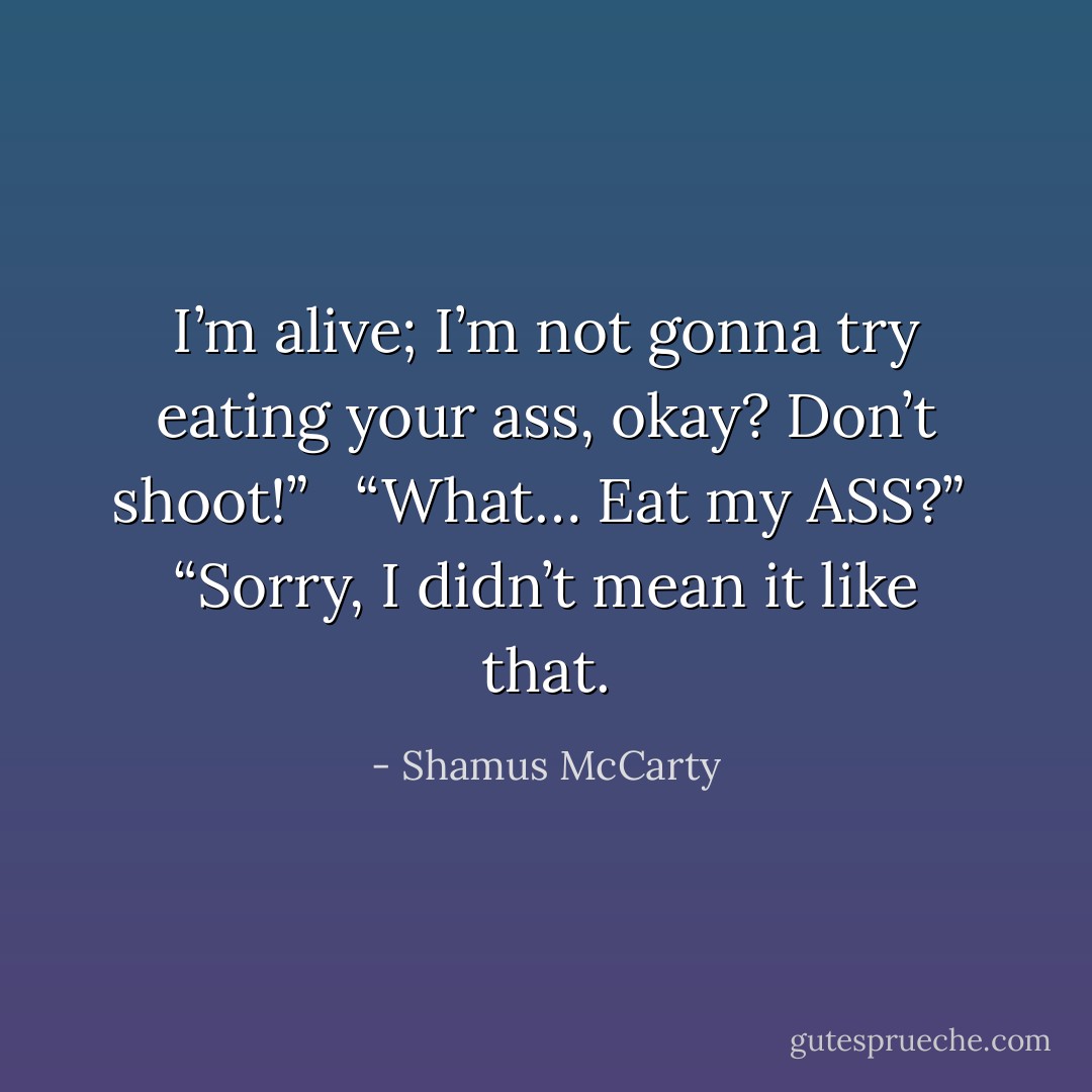 I’m alive; I’m not gonna try eating your ass, okay? Don’t shoot!” <br /><br />“What… Eat my ASS?”<br /><br />“Sorry, I didn’t mean it like that. - Shamus McCarty