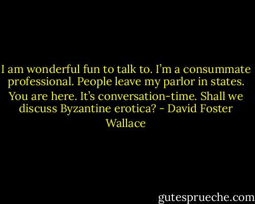 I am wonderful fun to talk to. I’m a consummate professional. People leave my parlor in states. You are here. It’s conversation-time. Shall we discuss Byzantine erotica? - David Foster Wallace